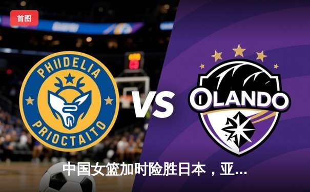中国女篮加时险胜日本，亚洲杯卫冕成功
