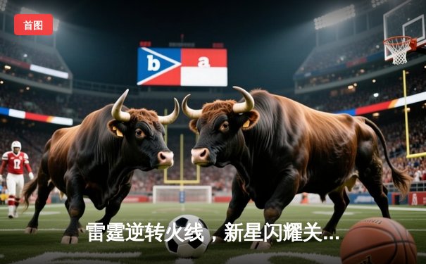 雷霆逆转火线，新星闪耀关键战，主场加时险胜对手