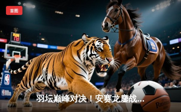 羽坛巅峰对决！安赛龙鏖战三局险胜金廷，新加坡公开赛强势卫冕