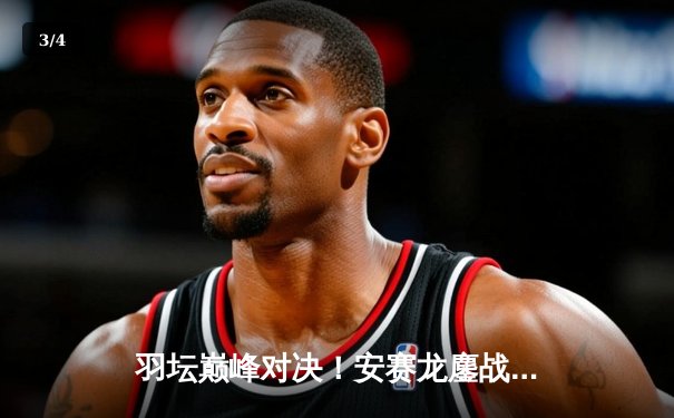 羽坛巅峰对决！安赛龙鏖战三局险胜金廷，新加坡公开赛强势卫冕 - 3